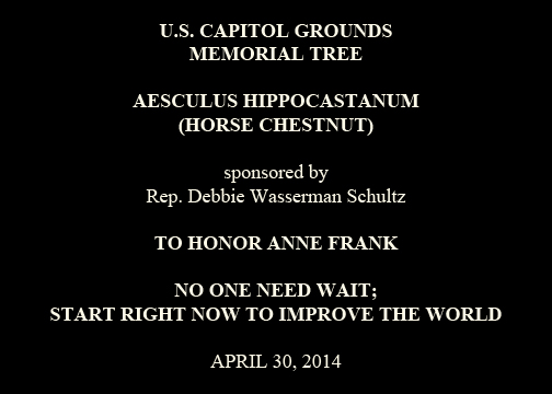 U.S. Capitol Grounds
Memorial Tree
Aesculus hippocastanum
(Horse Chestnut)
sponsored by
Rep. Debbie Wasserman Schultz
TO HONOR ANNE FRANK NO ONE NEED WAIT;
START RIGHT NOW TO IMPROVE THE WORLD
April 30, 2014