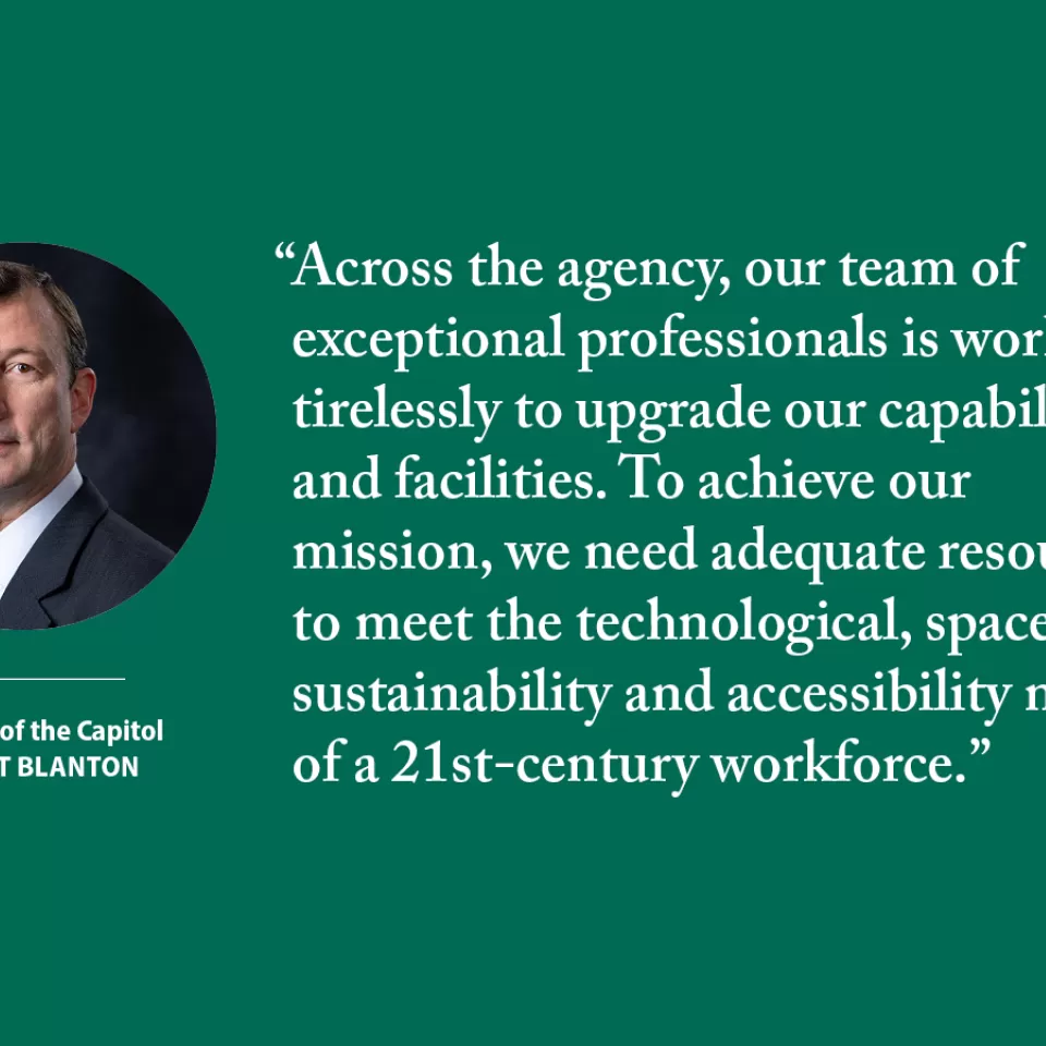 "Across the agency, our team of exceptional professionals is working tirelessly to upgrade our capabilities and facilities. To achieve our mission, we need adequate resources to meet the technological, space, sustainability and accessibility needs of a 21st-century workforce." - Architect of the Capitol J. Brett Blanton