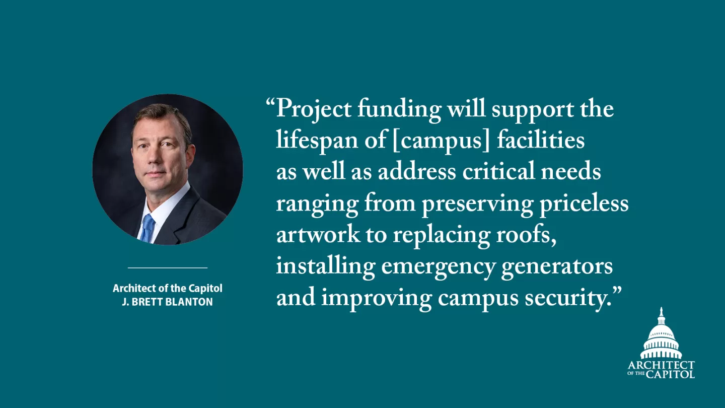 "Project funding will support the lifespan of [campus] facilities as well as address critical needs ranging from preserving priceless artwork to replacing roofs, installing emergency generators and improving campus security." - Architect of the Capitol J. Brett Blanton