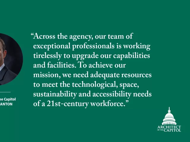 "Across the agency, our team of exceptional professionals is working tirelessly to upgrade our capabilities and facilities. To achieve our mission, we need adequate resources to meet the technological, space, sustainability and accessibility needs of a 21st-century workforce." - Architect of the Capitol J. Brett Blanton